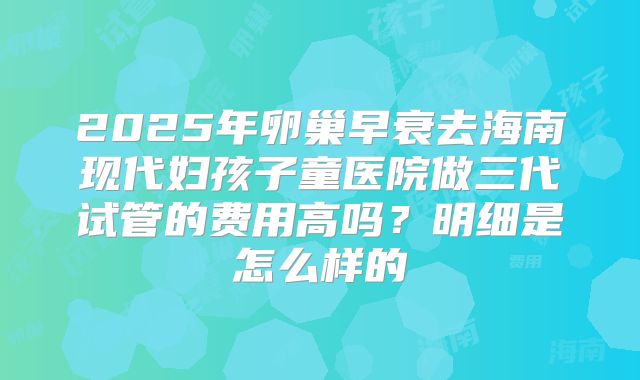 2025年卵巢早衰去海南现代妇孩子童医院做三代试管的费用高吗?明细是怎么样的