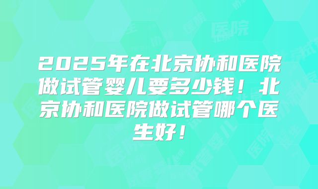 2025年在北京协和医院做试管婴儿要多少钱！北京协和医院做试管哪个医生好！
