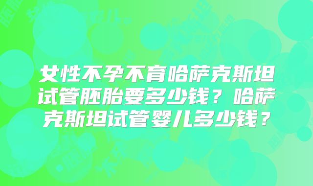女性不孕不育哈萨克斯坦试管胚胎要多少钱？哈萨克斯坦试管婴儿多少钱？
