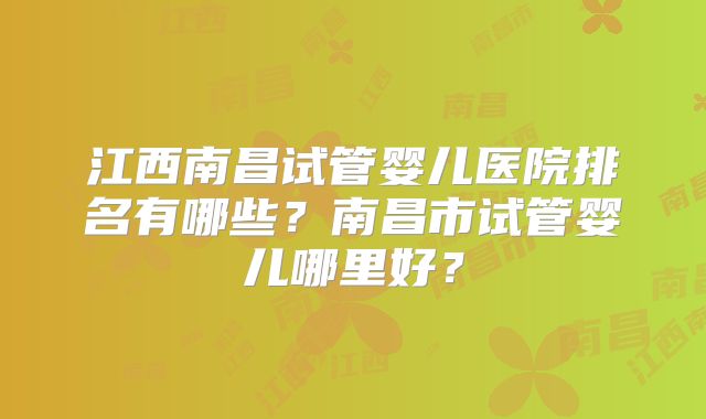 江西南昌试管婴儿医院排名有哪些？南昌市试管婴儿哪里好？