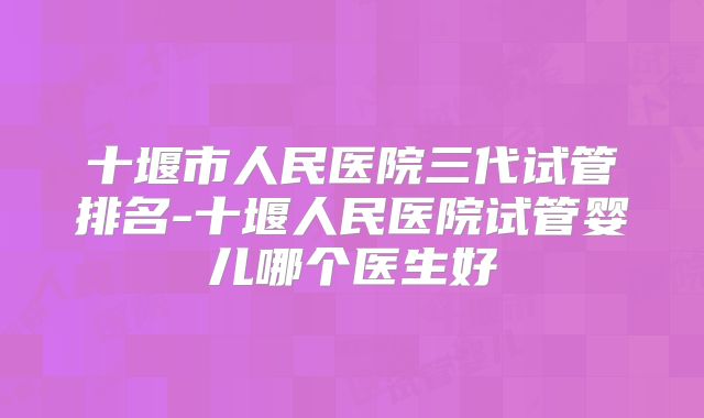 十堰市人民医院三代试管排名-十堰人民医院试管婴儿哪个医生好