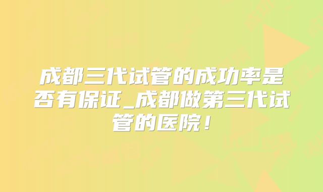 成都三代试管的成功率是否有保证_成都做第三代试管的医院！