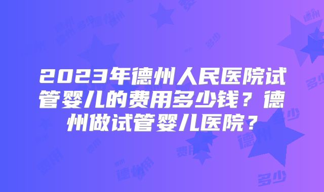 2023年德州人民医院试管婴儿的费用多少钱?德州做试管婴儿医院?