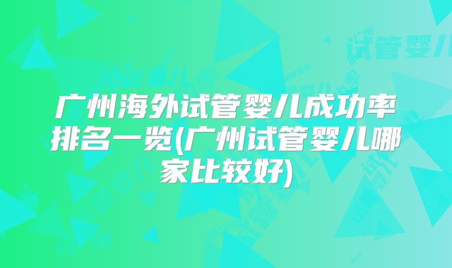 广州海外试管婴儿成功率排名一览(广州试管婴儿哪家比较好)