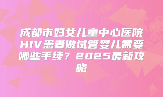 成都市妇女儿童中心医院HIV患者做试管婴儿需要哪些手续?2025最新攻略