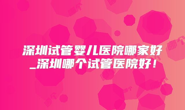 深圳试管婴儿医院哪家好_深圳哪个试管医院好！