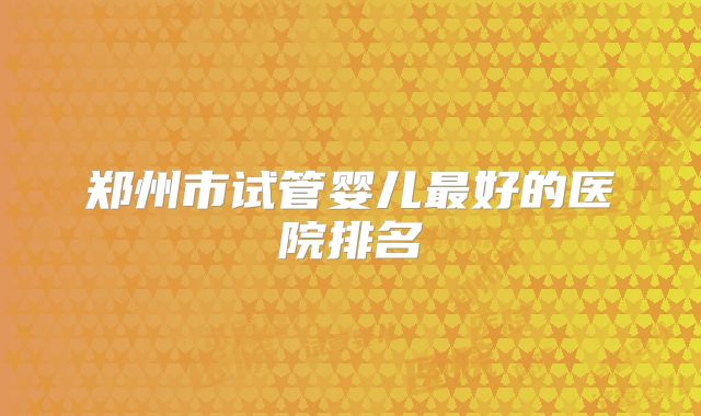 郑州市试管婴儿最好的医院排名