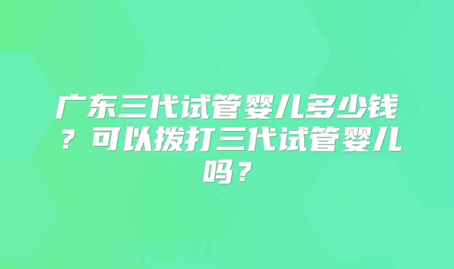 广东三代试管婴儿多少钱？可以拨打三代试管婴儿吗？