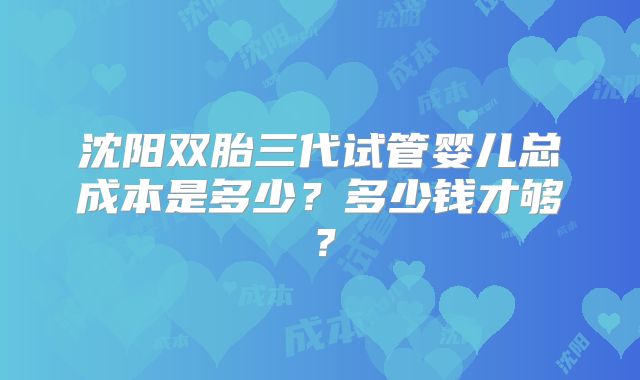 沈阳双胎三代试管婴儿总成本是多少?多少钱才够?