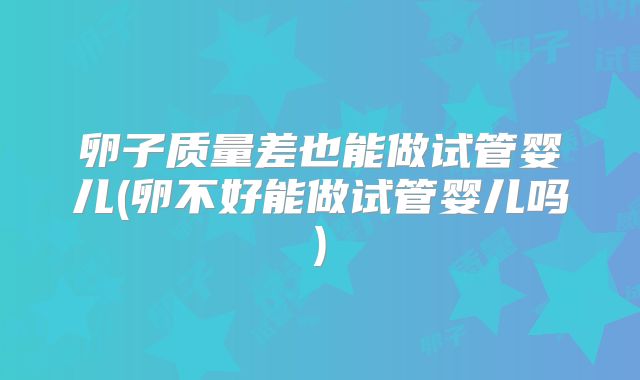 卵子质量差也能做试管婴儿(卵不好能做试管婴儿吗)