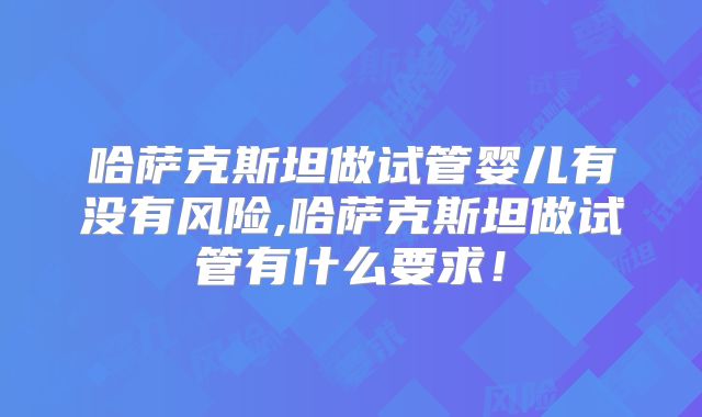 哈萨克斯坦做试管婴儿有没有风险,哈萨克斯坦做试管有什么要求！