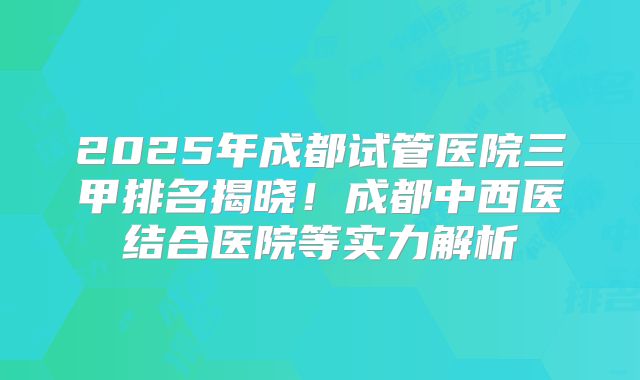 2025年成都试管医院三甲排名揭晓!成都中西医结合医院等实力解析