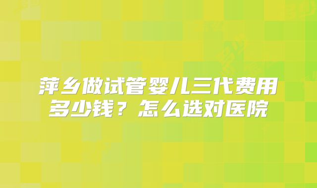 萍乡做试管婴儿三代费用多少钱?怎么选对医院