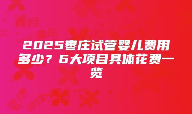 2025枣庄试管婴儿费用多少?6大项目具体花费一览