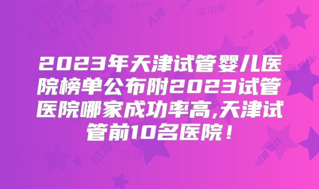 2023年天津试管婴儿医院榜单公布附2023试管医院哪家成功率高,天津试管前10名医院！
