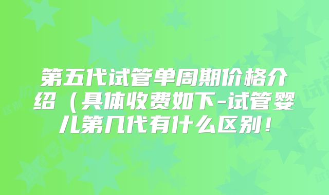 第五代试管单周期价格介绍(具体收费如下-试管婴儿第几代有什么区别!