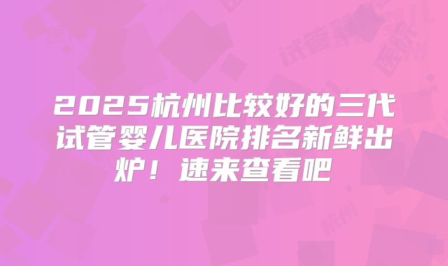 2025杭州比较好的三代试管婴儿医院排名新鲜出炉！速来查看吧