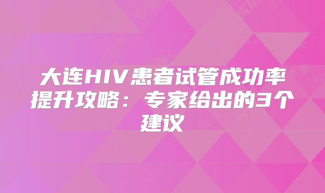 大连HIV患者试管成功率提升攻略：专家给出的3个建议