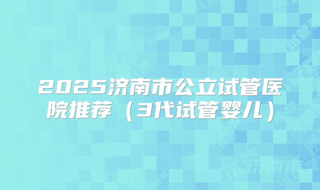2025济南市公立试管医院推荐（3代试管婴儿）