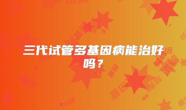 三代试管多基因病能治好吗？