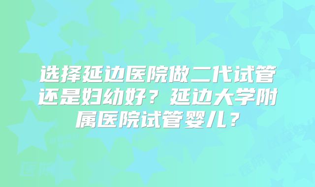 选择延边医院做二代试管还是妇幼好?延边大学附属医院试管婴儿?