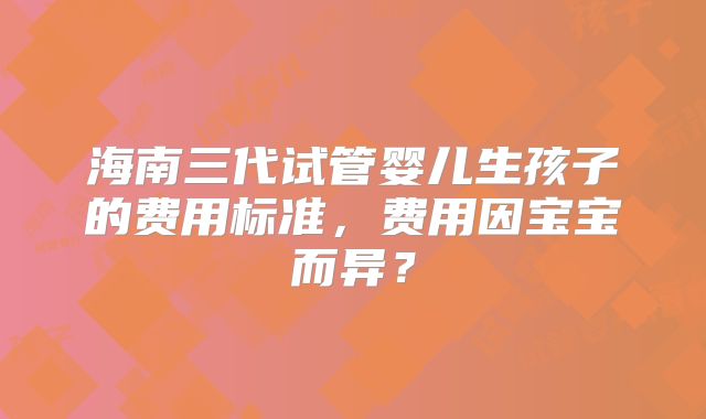海南三代试管婴儿生孩子的费用标准，费用因宝宝而异？