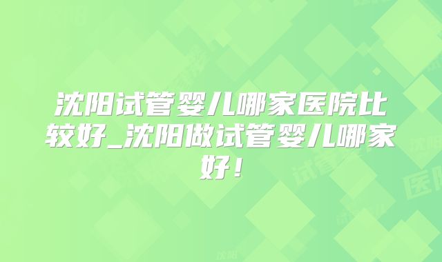 沈阳试管婴儿哪家医院比较好_沈阳做试管婴儿哪家好!