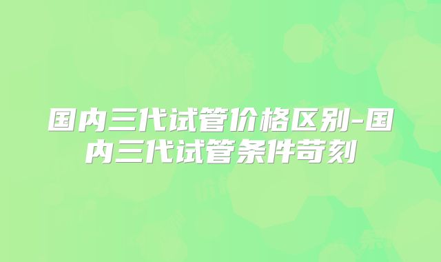 国内三代试管价格区别-国内三代试管条件苛刻