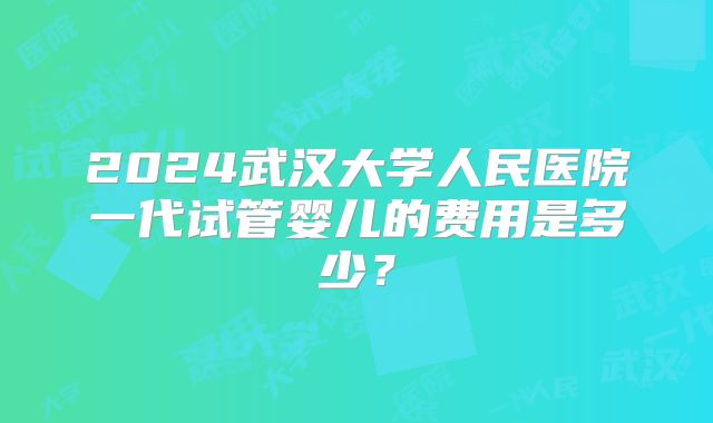 2024武汉大学人民医院一代试管婴儿的费用是多少？