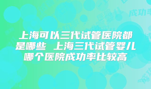 上海可以三代试管医院都是哪些 上海三代试管婴儿哪个医院成功率比较高