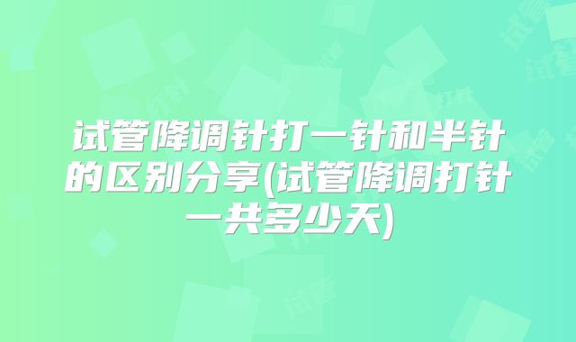 试管降调针打一针和半针的区别分享(试管降调打针一共多少天)