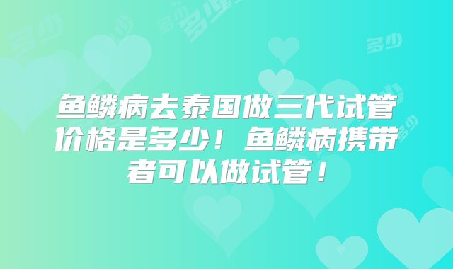 鱼鳞病去泰国做三代试管价格是多少！鱼鳞病携带者可以做试管！