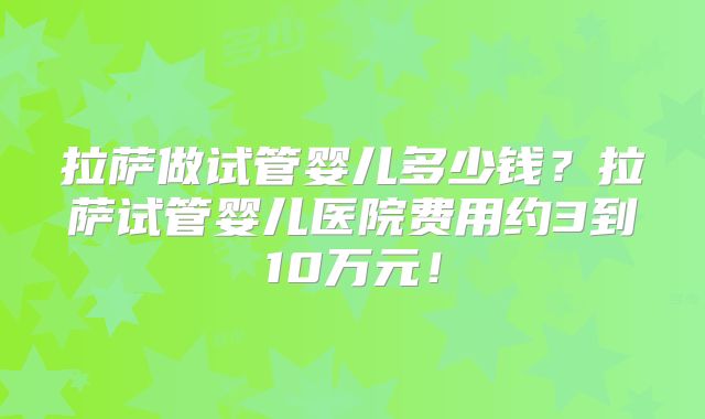 拉萨做试管婴儿多少钱？拉萨试管婴儿医院费用约3到10万元！