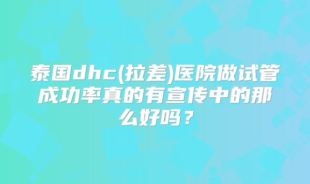 泰国dhc(拉差)医院做试管成功率真的有宣传中的那么好吗？