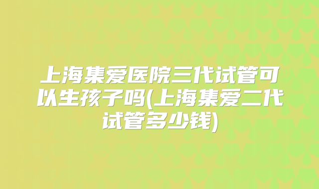 上海集爱医院三代试管可以生孩子吗(上海集爱二代试管多少钱)