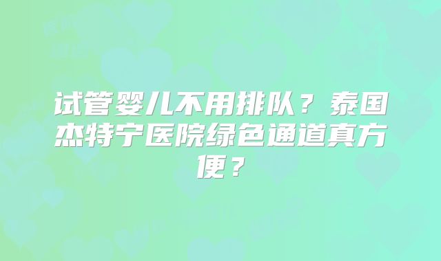 试管婴儿不用排队？泰国杰特宁医院绿色通道真方便？