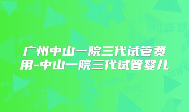 广州中山一院三代试管费用-中山一院三代试管婴儿