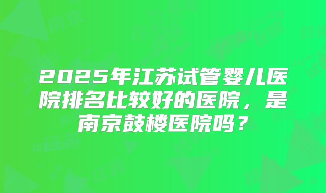 2025年江苏试管婴儿医院排名比较好的医院，是南京鼓楼医院吗？