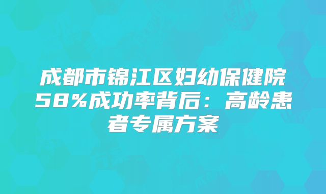 成都市锦江区妇幼保健院58%成功率背后：高龄患者专属方案