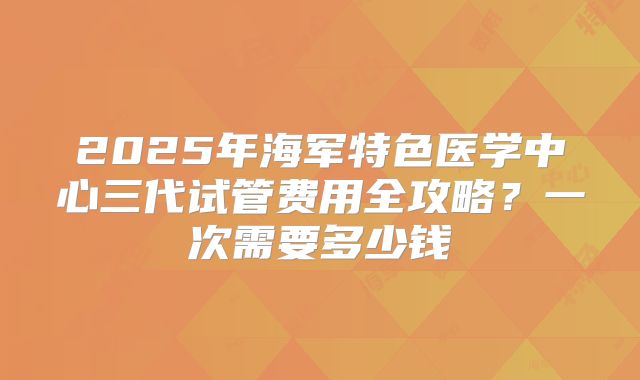 2025年海军特色医学中心三代试管费用全攻略？一次需要多少钱