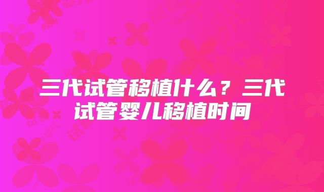 三代试管移植什么？三代试管婴儿移植时间