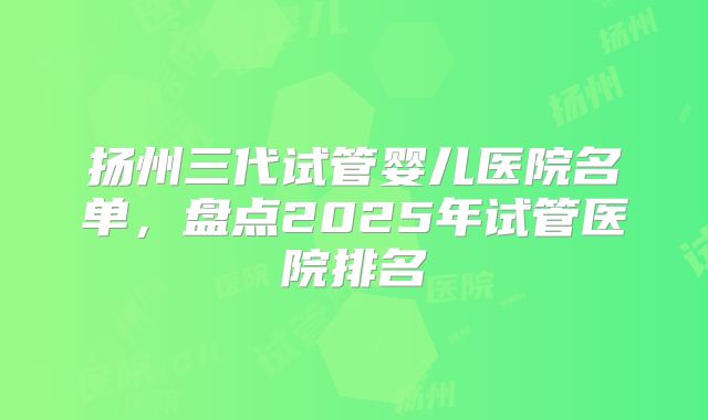 扬州三代试管婴儿医院名单，盘点2025年试管医院排名
