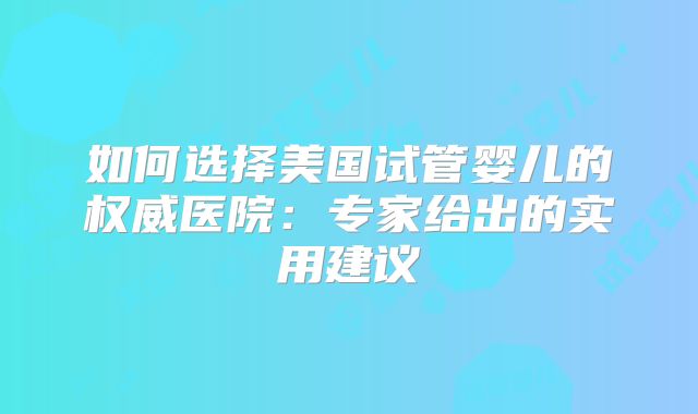 如何选择美国试管婴儿的权威医院：专家给出的实用建议