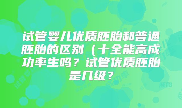 试管婴儿优质胚胎和普通胚胎的区别（十全能高成功率生吗？试管优质胚胎是几级？