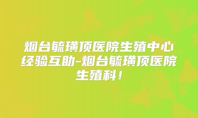 烟台毓璜顶医院生殖中心经验互助-烟台毓璜顶医院生殖科!