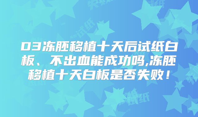 D3冻胚移植十天后试纸白板、不出血能成功吗,冻胚移植十天白板是否失败!