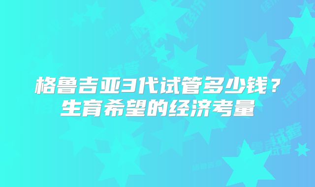 格鲁吉亚3代试管多少钱？生育希望的经济考量