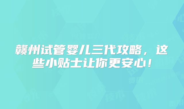 赣州试管婴儿三代攻略,这些小贴士让你更安心!