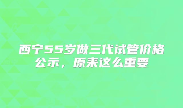西宁55岁做三代试管价格公示，原来这么重要