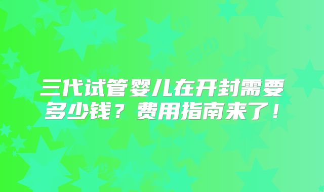 三代试管婴儿在开封需要多少钱？费用指南来了！